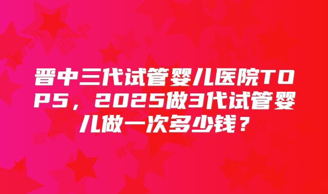 晋中三代试管婴儿医院TOP5，2025做3代试管婴儿做一次多少钱？