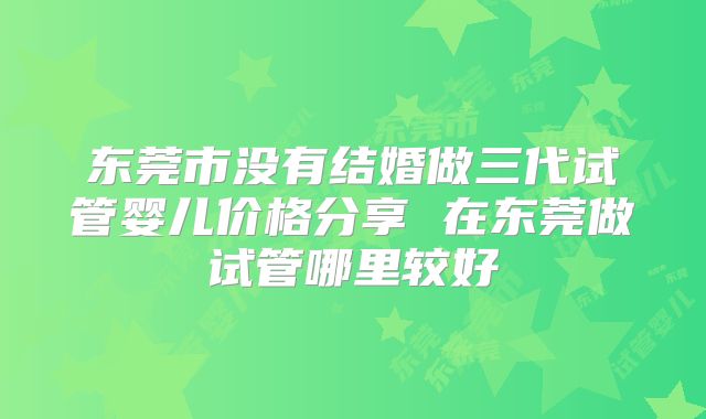 东莞市没有结婚做三代试管婴儿价格分享 在东莞做试管哪里较好
