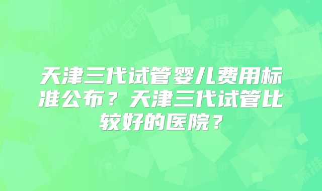 天津三代试管婴儿费用标准公布？天津三代试管比较好的医院？