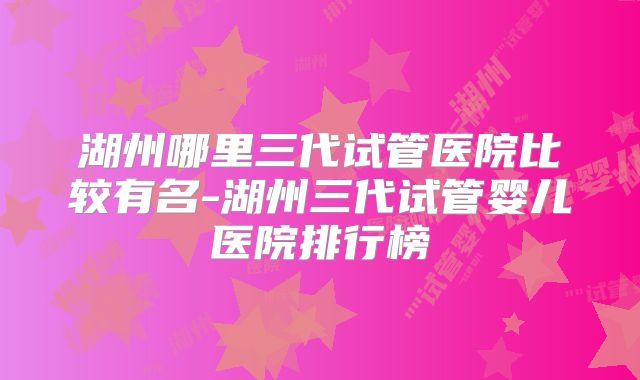 湖州哪里三代试管医院比较有名-湖州三代试管婴儿医院排行榜