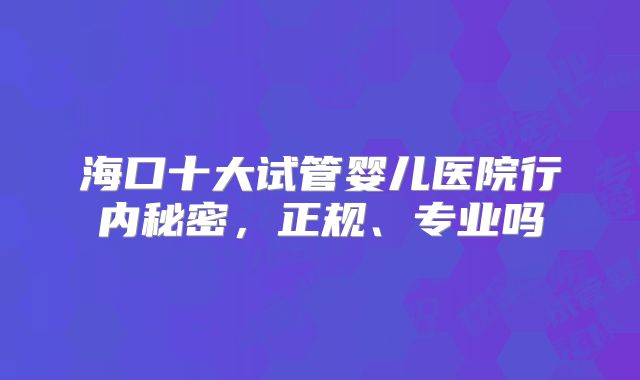 海口十大试管婴儿医院行内秘密，正规、专业吗