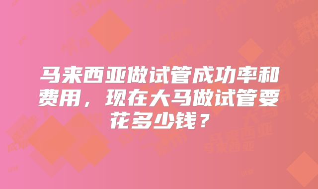 马来西亚做试管成功率和费用,现在大马做试管要花多少钱?