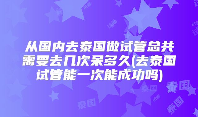 从国内去泰国做试管总共需要去几次呆多久(去泰国试管能一次能成功吗)