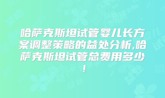 哈萨克斯坦试管婴儿长方案调整策略的益处分析,哈萨克斯坦试管总费用多少!