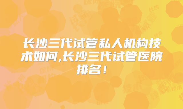 长沙三代试管私人机构技术如何,长沙三代试管医院排名！