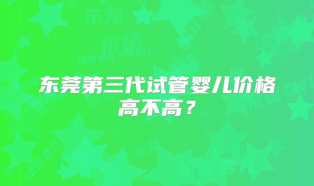 东莞第三代试管婴儿价格高不高？