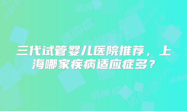 三代试管婴儿医院推荐,上海哪家疾病适应症多?