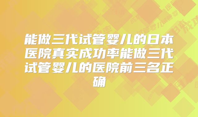 能做三代试管婴儿的日本医院真实成功率能做三代试管婴儿的医院前三名正确