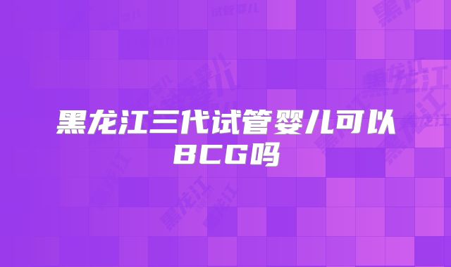 黑龙江三代试管婴儿可以BCG吗