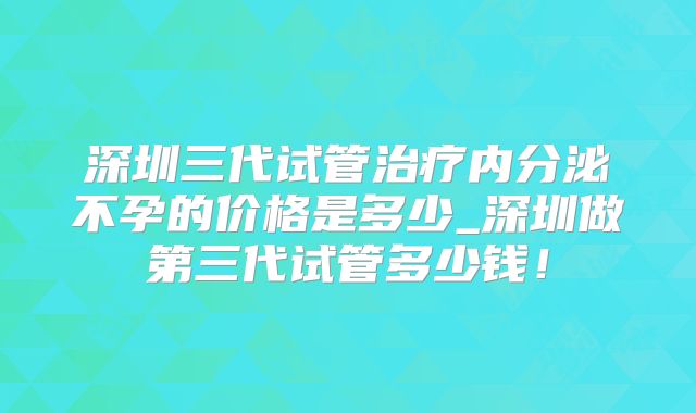 深圳三代试管治疗内分泌不孕的价格是多少_深圳做第三代试管多少钱！