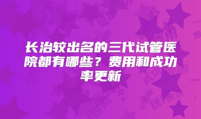 长治较出名的三代试管医院都有哪些?费用和成功率更新