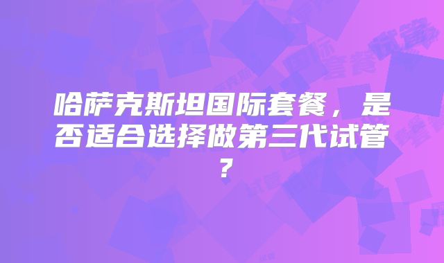 哈萨克斯坦国际套餐,是否适合选择做第三代试管?