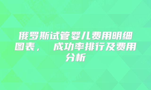 俄罗斯试管婴儿费用明细图表， 成功率排行及费用分析