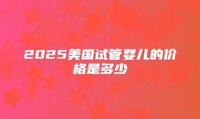2025美国试管婴儿的价格是多少