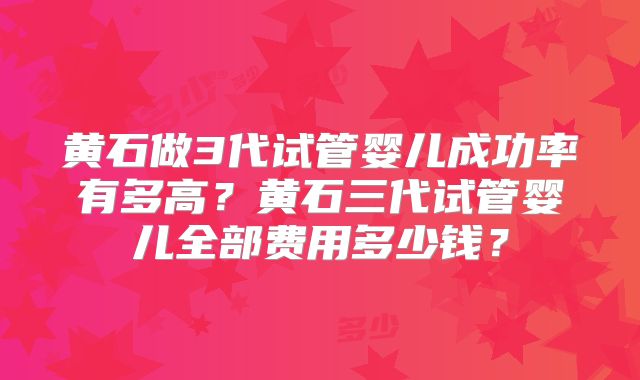 黄石做3代试管婴儿成功率有多高?黄石三代试管婴儿全部费用多少钱?