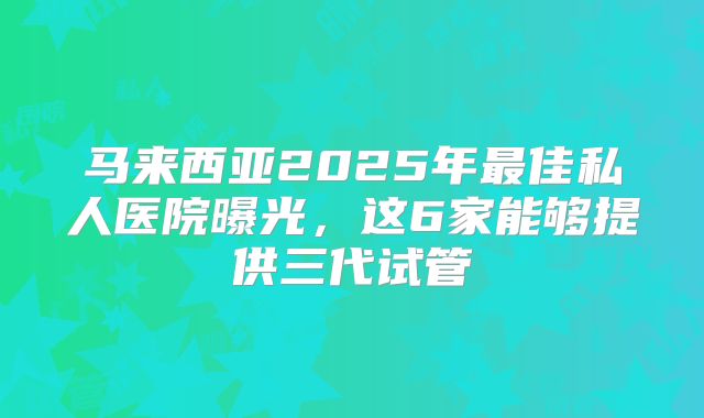 马来西亚2025年最佳私人医院曝光,这6家能够提供三代试管