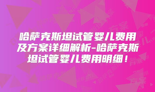 哈萨克斯坦试管婴儿费用及方案详细解析-哈萨克斯坦试管婴儿费用明细!