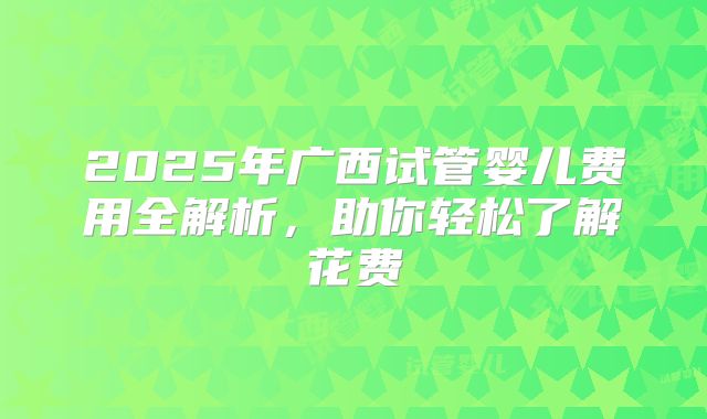 2025年广西试管婴儿费用全解析,助你轻松了解花费