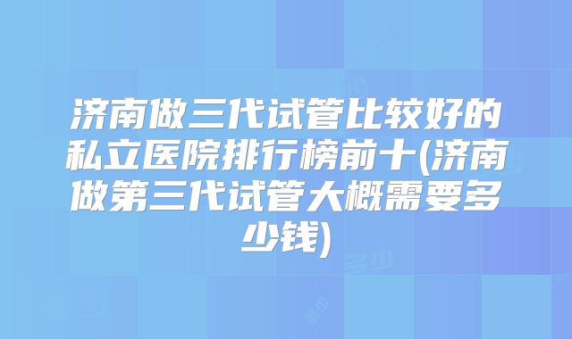 济南做三代试管比较好的私立医院排行榜前十(济南做第三代试管大概需要多少钱)