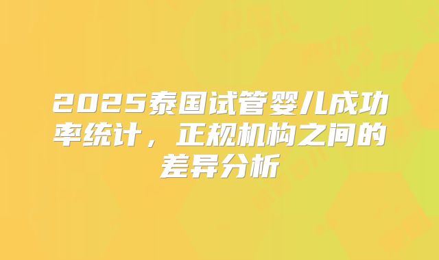 2025泰国试管婴儿成功率统计,正规机构之间的差异分析