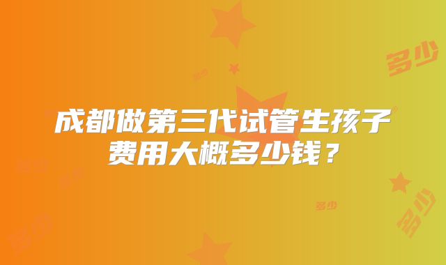 成都做第三代试管生孩子费用大概多少钱?