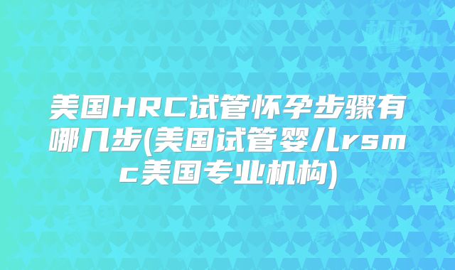 美国HRC试管怀孕步骤有哪几步(美国试管婴儿rsmc美国专业机构)
