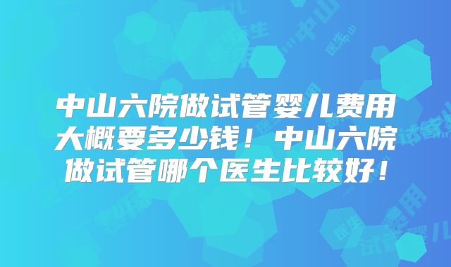 中山六院做试管婴儿费用大概要多少钱!中山六院做试管哪个医生比较好!