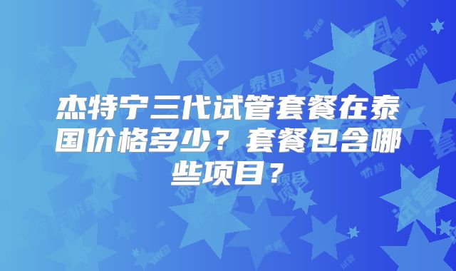 杰特宁三代试管套餐在泰国价格多少？套餐包含哪些项目？