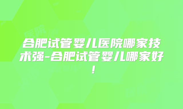 合肥试管婴儿医院哪家技术强-合肥试管婴儿哪家好!