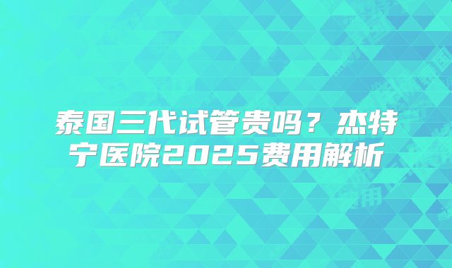 泰国三代试管贵吗?杰特宁医院2025费用解析