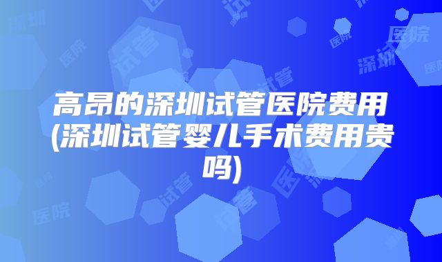 高昂的深圳试管医院费用(深圳试管婴儿手术费用贵吗)