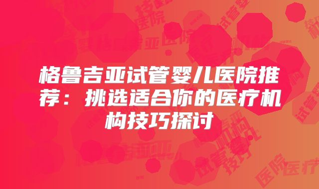 格鲁吉亚试管婴儿医院推荐:挑选适合你的医疗机构技巧探讨