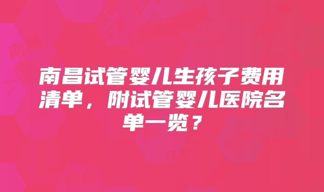 南昌试管婴儿生孩子费用清单,附试管婴儿医院名单一览?