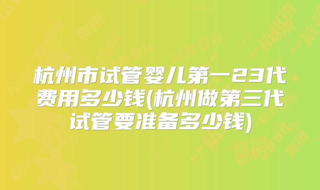 杭州市试管婴儿第一23代费用多少钱(杭州做第三代试管要准备多少钱)