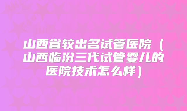 山西省较出名试管医院（山西临汾三代试管婴儿的医院技术怎么样）