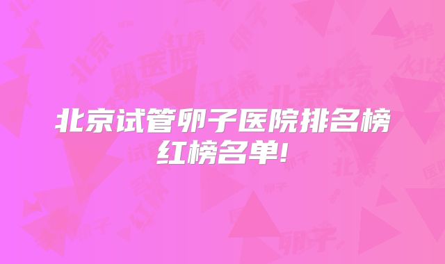 北京试管卵子医院排名榜红榜名单!