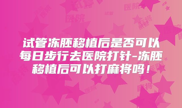 试管冻胚移植后是否可以每日步行去医院打针-冻胚移植后可以打麻将吗!