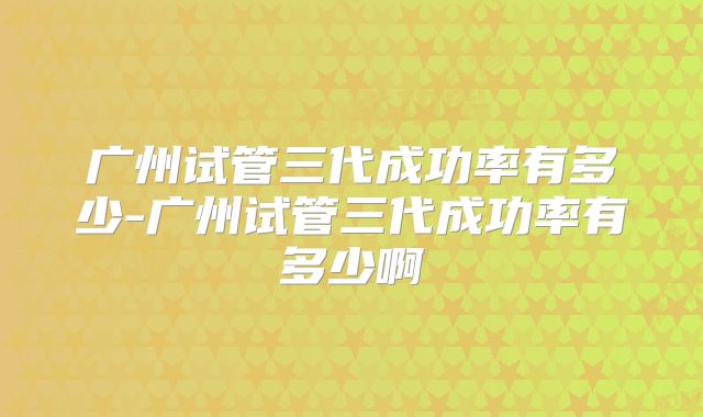 广州试管三代成功率有多少-广州试管三代成功率有多少啊