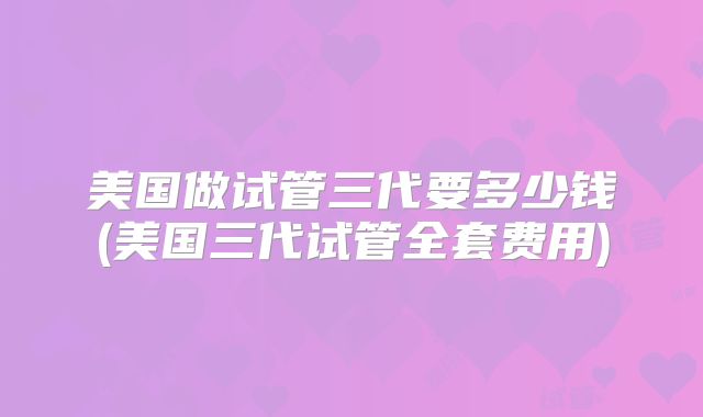 美国做试管三代要多少钱(美国三代试管全套费用)