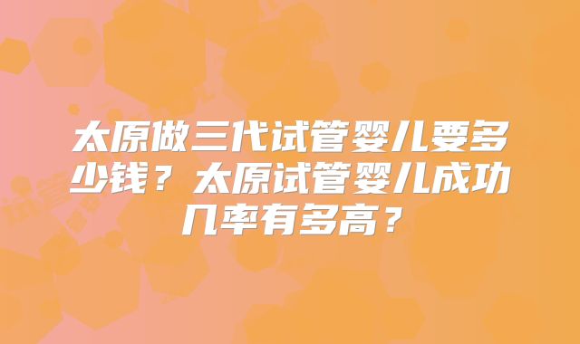太原做三代试管婴儿要多少钱?太原试管婴儿成功几率有多高?