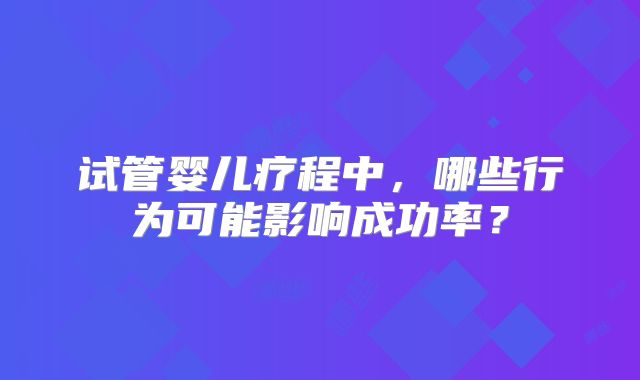 试管婴儿疗程中,哪些行为可能影响成功率?