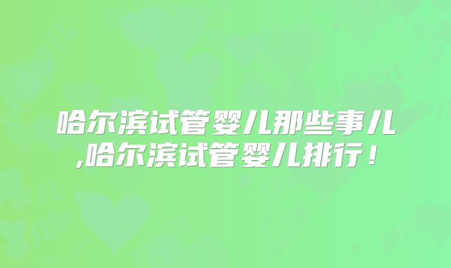 哈尔滨试管婴儿那些事儿,哈尔滨试管婴儿排行!
