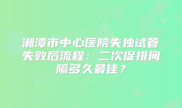 湘潭市中心医院失独试管失败后流程:二次促排间隔多久最佳?