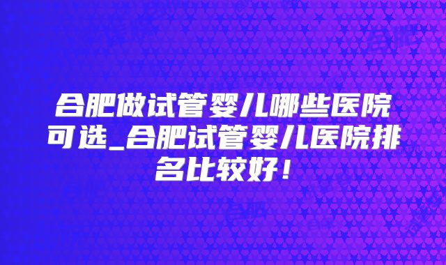 合肥做试管婴儿哪些医院可选_合肥试管婴儿医院排名比较好！