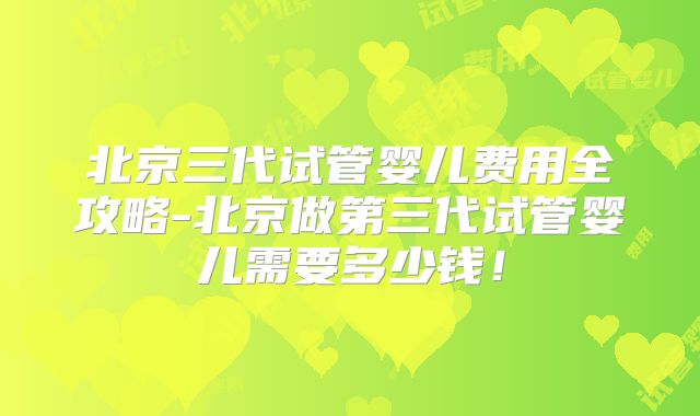 北京三代试管婴儿费用全攻略-北京做第三代试管婴儿需要多少钱!