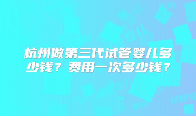 杭州做第三代试管婴儿多少钱？费用一次多少钱？