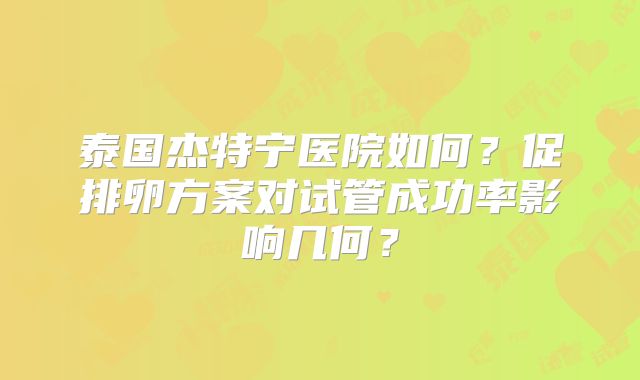 泰国杰特宁医院如何?促排卵方案对试管成功率影响几何?