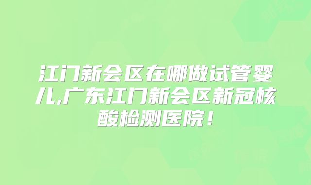 江门新会区在哪做试管婴儿,广东江门新会区新冠核酸检测医院!