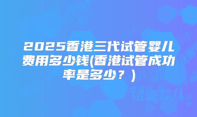 2025香港三代试管婴儿费用多少钱(香港试管成功率是多少?)