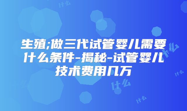 生殖;做三代试管婴儿需要什么条件-揭秘-试管婴儿技术费用几万